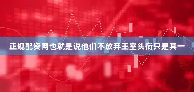 正规配资网也就是说他们不放弃王室头衔只是其一