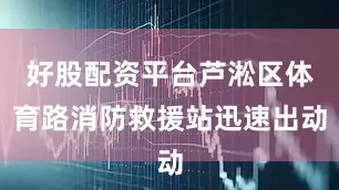 好股配资平台芦淞区体育路消防救援站迅速出动