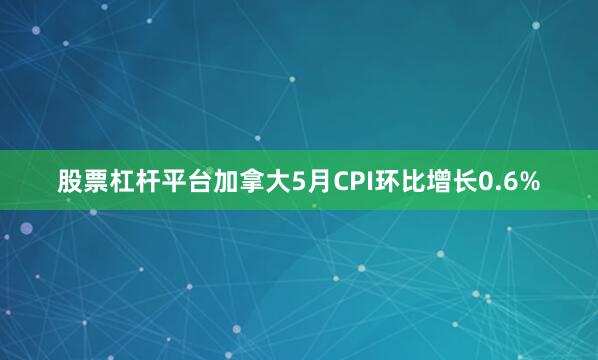 股票杠杆平台加拿大5月CPI环比增长0.6%