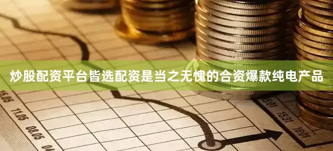 炒股配资平台皆选配资是当之无愧的合资爆款纯电产品