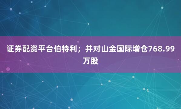 证券配资平台伯特利；并对山金国际增仓768.99万股
