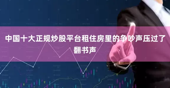 中国十大正规炒股平台租住房里的争吵声压过了翻书声