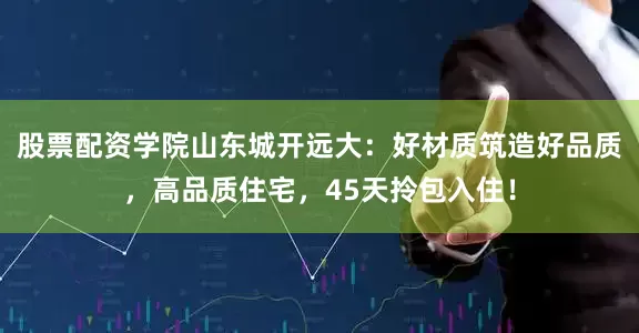 股票配资学院山东城开远大：好材质筑造好品质，高品质住宅，45天拎包入住！