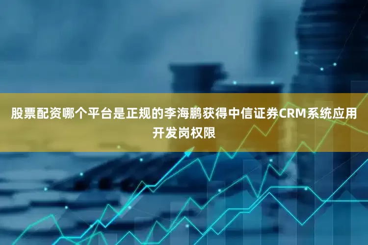 股票配资哪个平台是正规的李海鹏获得中信证券CRM系统应用开发岗权限