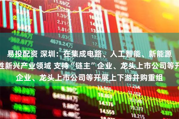 易投配资 深圳：在集成电路、人工智能、新能源、生物医药等战略性新兴产业领域 支持“链主”企业、龙头上市公司等开展上下游并购重组