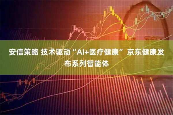 安信策略 技术驱动“AI+医疗健康” 京东健康发布系列智能体