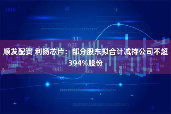 顺发配资 利扬芯片：部分股东拟合计减持公司不超394%股份
