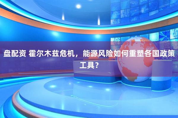 盘配资 霍尔木兹危机，能源风险如何重塑各国政策工具？