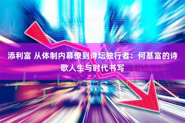 添利富 从体制内幕僚到诗坛独行者：何基富的诗歌人生与时代书写
