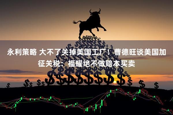 永利策略 大不了关掉美国工厂！曹德旺谈美国加征关税：福耀绝不做赔本买卖