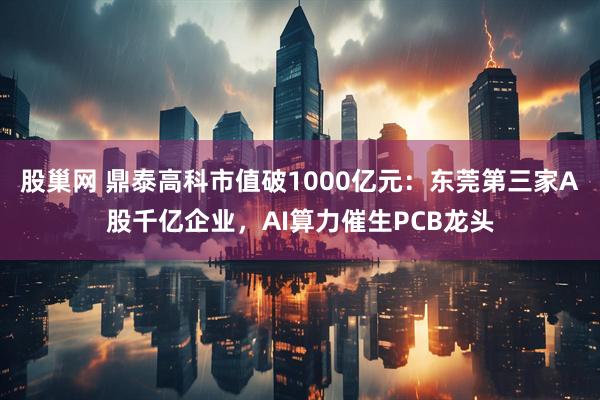 股巢网 鼎泰高科市值破1000亿元：东莞第三家A股千亿企业，AI算力催生PCB龙头