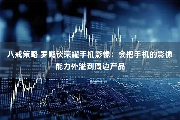 八戒策略 罗巍谈荣耀手机影像：会把手机的影像能力外溢到周边产品