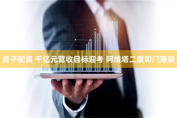 君子配资 千亿元营收目标迎考 阿维塔二度叩门港股
