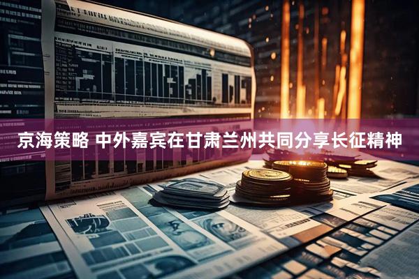 京海策略 中外嘉宾在甘肃兰州共同分享长征精神