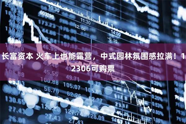 长富资本 火车上也能露营，中式园林氛围感拉满！12306可购票