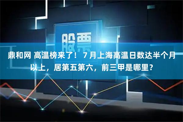 鼎和网 高温榜来了！７月上海高温日数达半个月以上，居第五第六，前三甲是哪里？