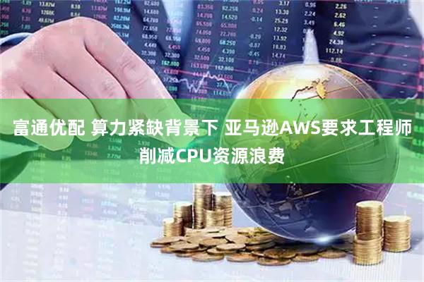 富通优配 算力紧缺背景下 亚马逊AWS要求工程师削减CPU资源浪费